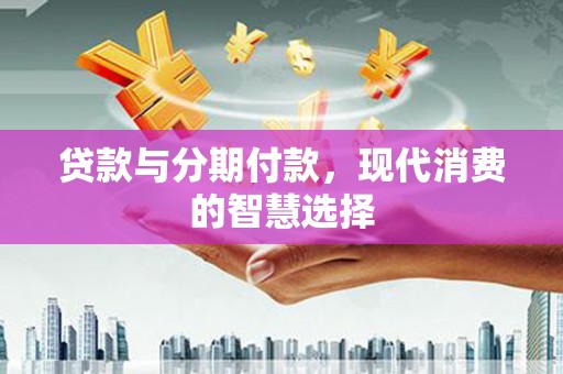 新安贷款与分期付款，现代消费的智慧选择