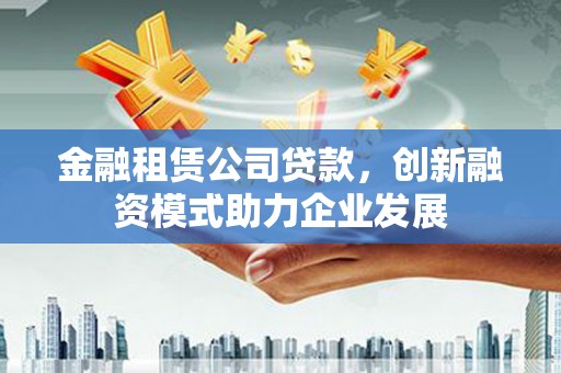 溆浦金融租赁公司贷款，创新融资模式助力企业发展